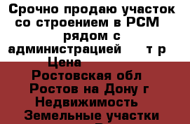 Срочно продаю участок со строением в РСМ-2 рядом с администрацией 500 т.р. › Цена ­ 500 000 - Ростовская обл., Ростов-на-Дону г. Недвижимость » Земельные участки продажа   . Ростовская обл.,Ростов-на-Дону г.